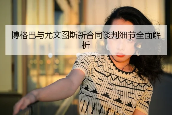 博格巴与尤文图斯新合同谈判细节全面解析